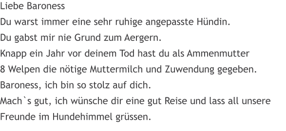 Liebe Baroness Du warst immer eine sehr ruhige angepasste H�ndin. Du gabst mir nie Grund zum Aergern. Knapp ein Jahr vor deinem Tod hast du als Ammenmutter 8 Welpen die n�tige Muttermilch und Zuwendung gegeben. Baroness, ich bin so stolz auf dich. Mach`s gut, ich w�nsche dir eine gut Reise und lass all unsere Freunde im Hundehimmel gr�ssen.